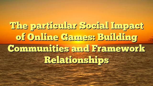 The particular Social Impact of Online Games: Building Communities and Framework Relationships