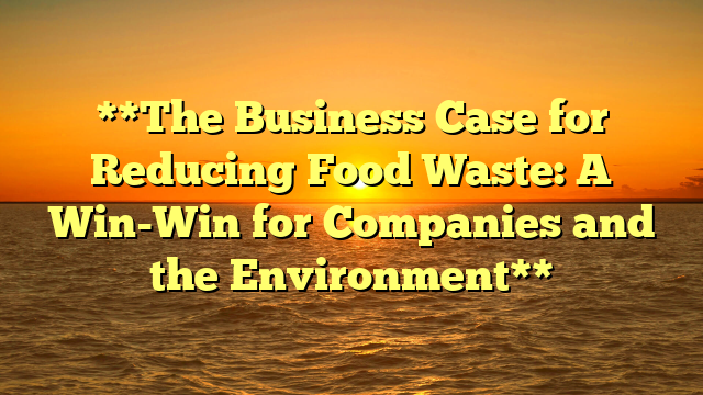 **The Business Case for Reducing Food Waste: A Win-Win for Companies and the Environment**